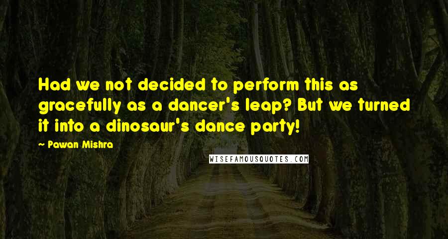 Pawan Mishra Quotes: Had we not decided to perform this as gracefully as a dancer's leap? But we turned it into a dinosaur's dance party!