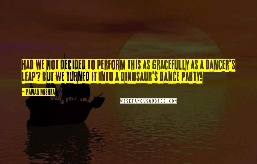 Pawan Mishra Quotes: Had we not decided to perform this as gracefully as a dancer's leap? But we turned it into a dinosaur's dance party!