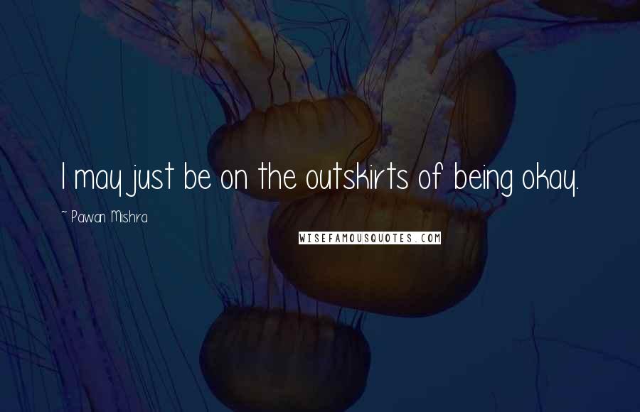 Pawan Mishra Quotes: I may just be on the outskirts of being okay.