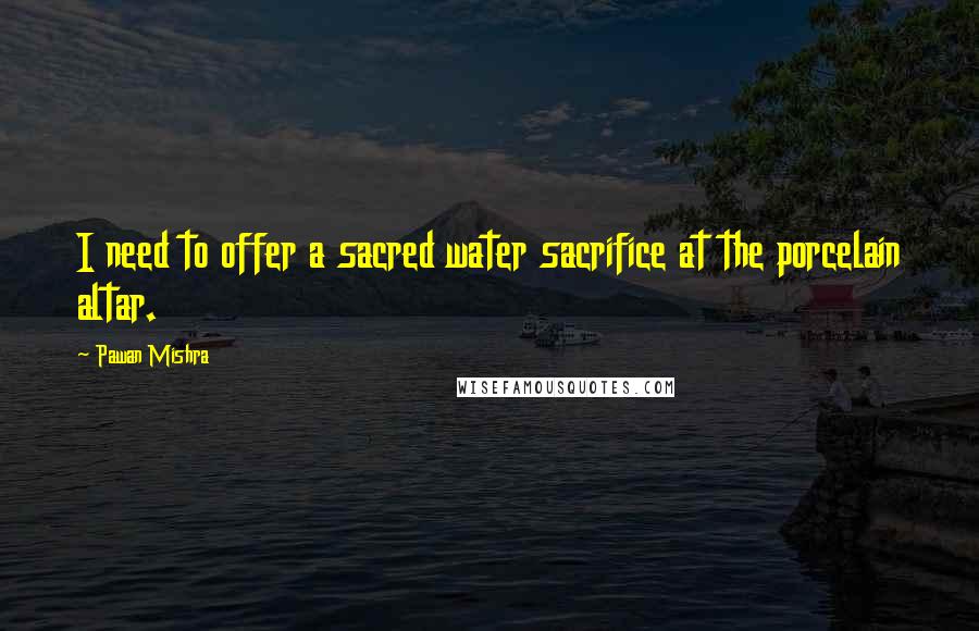 Pawan Mishra Quotes: I need to offer a sacred water sacrifice at the porcelain altar.