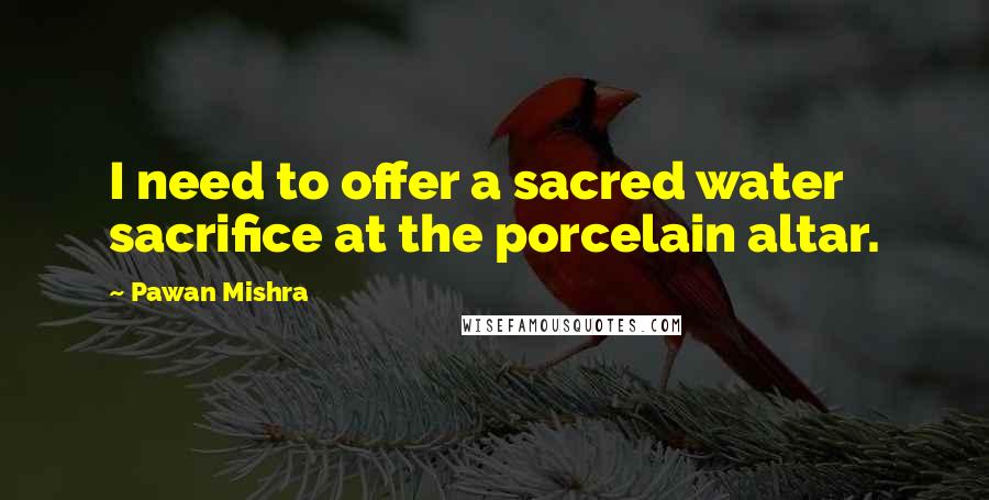 Pawan Mishra Quotes: I need to offer a sacred water sacrifice at the porcelain altar.
