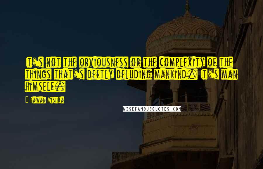 Pawan Mishra Quotes: It's not the obviousness or the complexity of the things that's deftly deluding mankind. It's man himself.