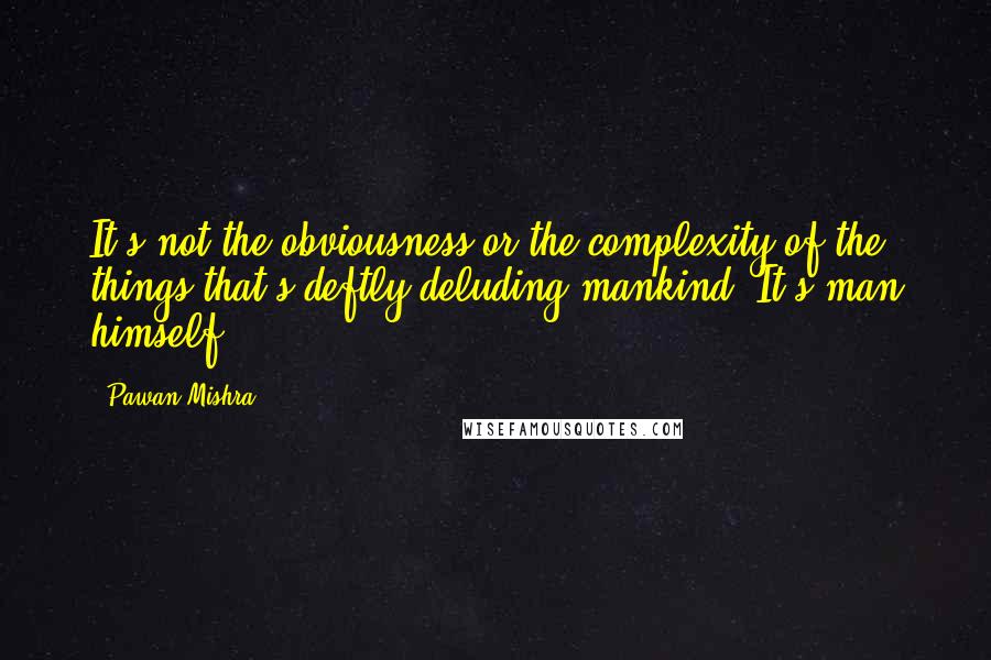 Pawan Mishra Quotes: It's not the obviousness or the complexity of the things that's deftly deluding mankind. It's man himself.