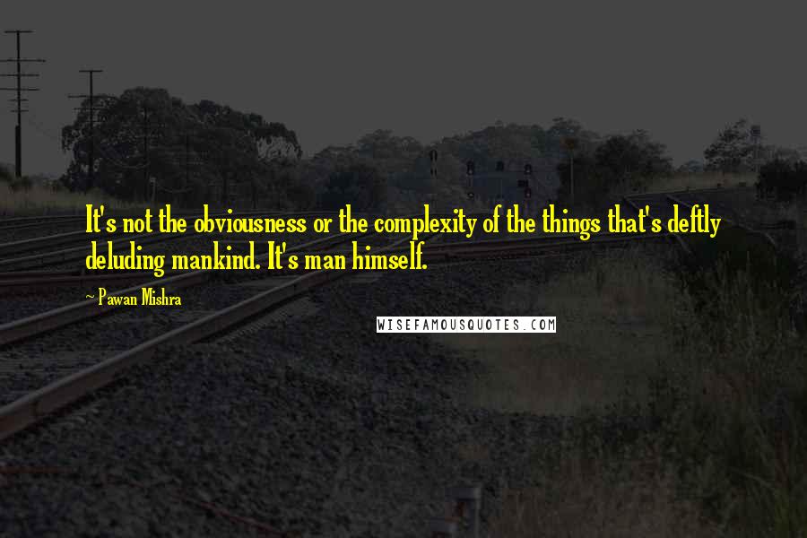 Pawan Mishra Quotes: It's not the obviousness or the complexity of the things that's deftly deluding mankind. It's man himself.