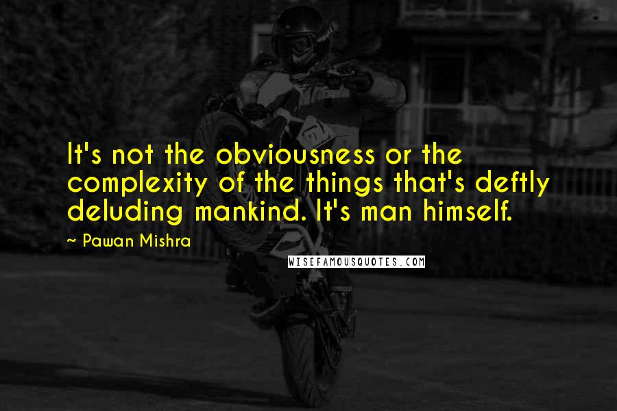 Pawan Mishra Quotes: It's not the obviousness or the complexity of the things that's deftly deluding mankind. It's man himself.