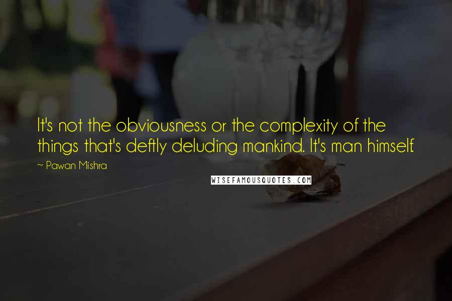 Pawan Mishra Quotes: It's not the obviousness or the complexity of the things that's deftly deluding mankind. It's man himself.