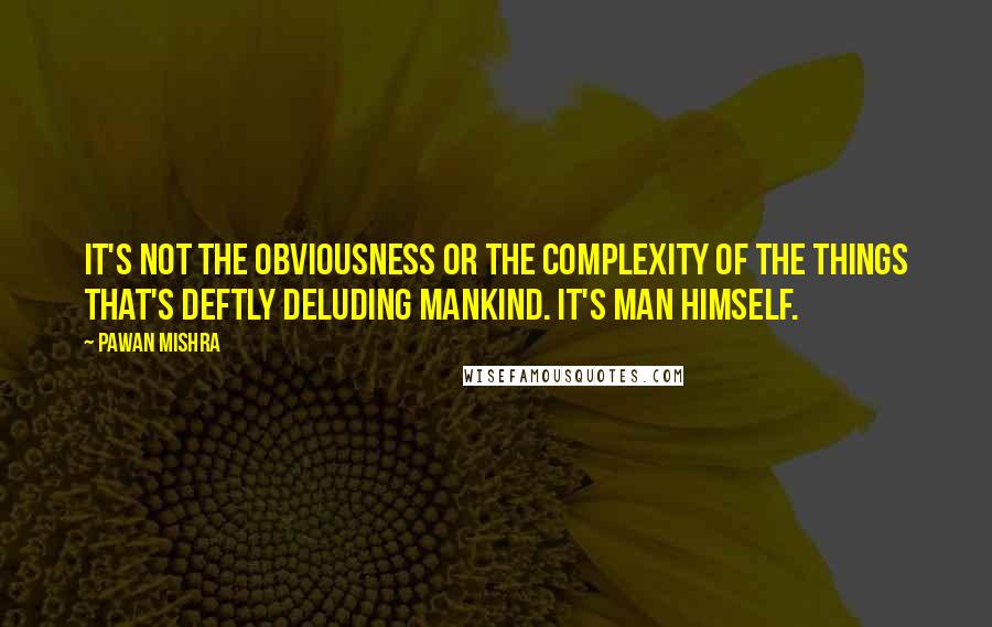 Pawan Mishra Quotes: It's not the obviousness or the complexity of the things that's deftly deluding mankind. It's man himself.