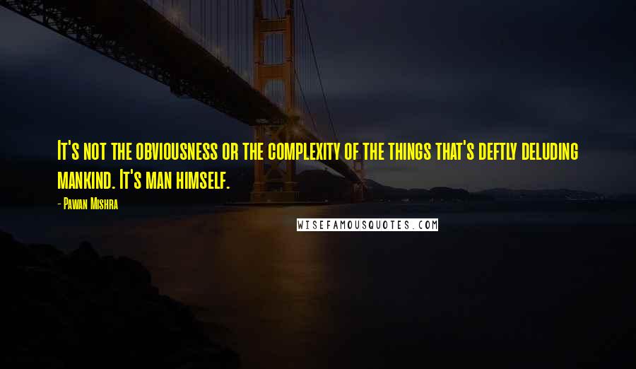 Pawan Mishra Quotes: It's not the obviousness or the complexity of the things that's deftly deluding mankind. It's man himself.