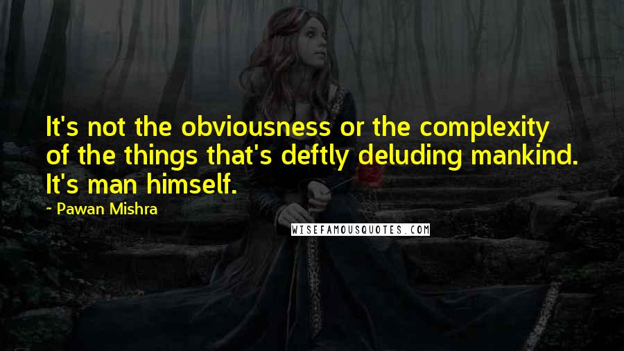Pawan Mishra Quotes: It's not the obviousness or the complexity of the things that's deftly deluding mankind. It's man himself.