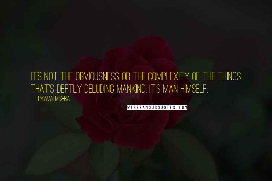 Pawan Mishra Quotes: It's not the obviousness or the complexity of the things that's deftly deluding mankind. It's man himself.