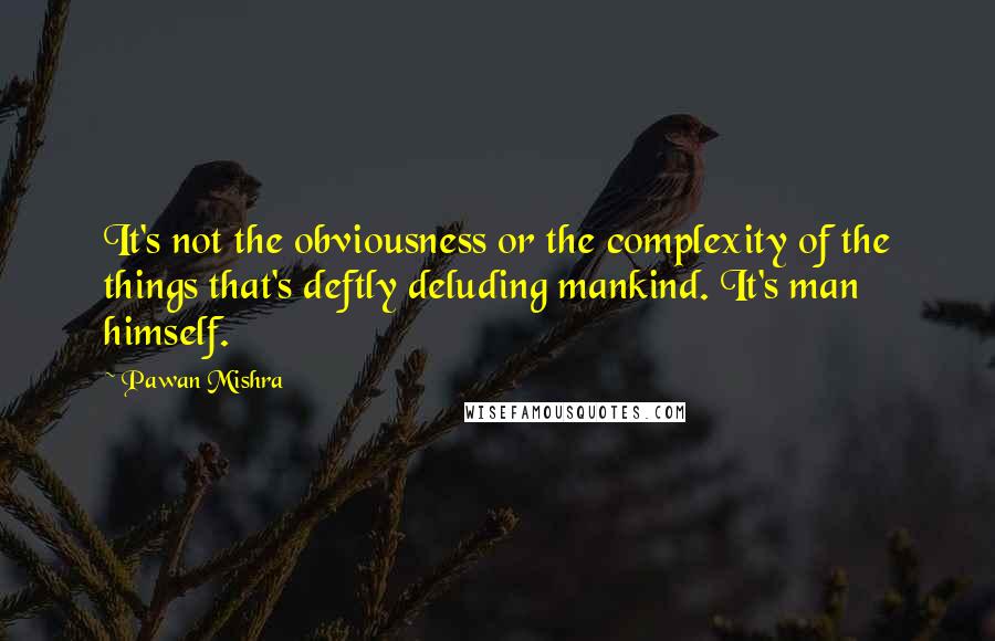 Pawan Mishra Quotes: It's not the obviousness or the complexity of the things that's deftly deluding mankind. It's man himself.