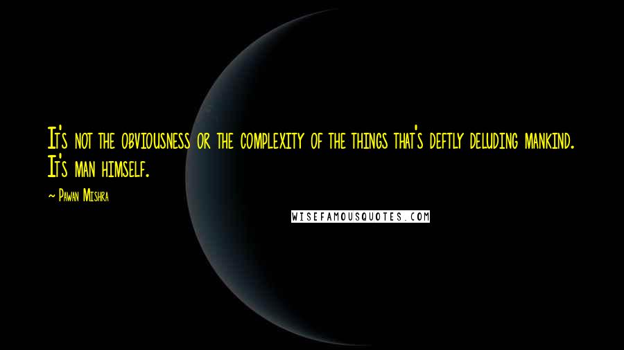 Pawan Mishra Quotes: It's not the obviousness or the complexity of the things that's deftly deluding mankind. It's man himself.