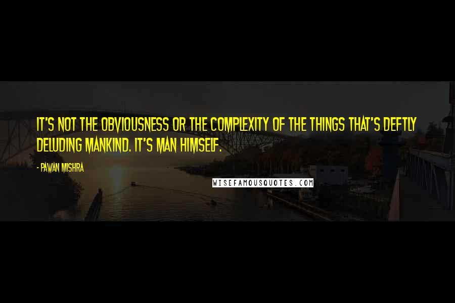 Pawan Mishra Quotes: It's not the obviousness or the complexity of the things that's deftly deluding mankind. It's man himself.