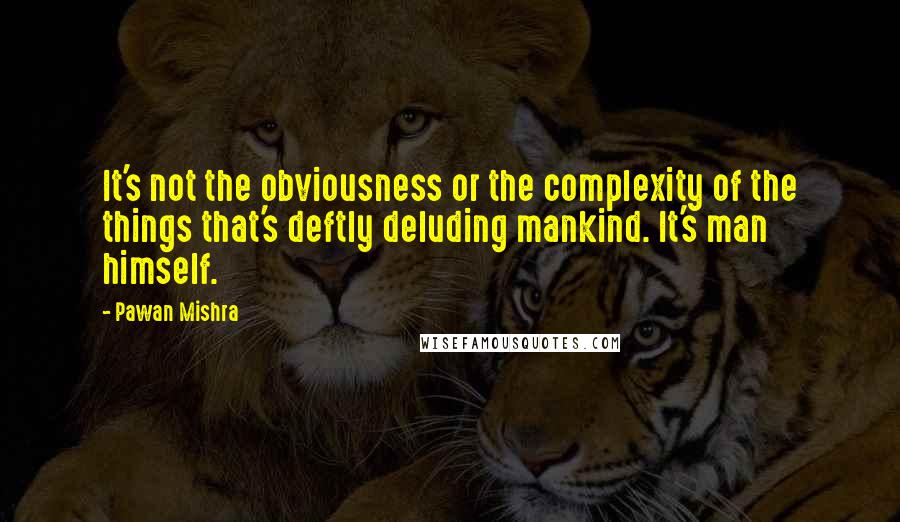 Pawan Mishra Quotes: It's not the obviousness or the complexity of the things that's deftly deluding mankind. It's man himself.