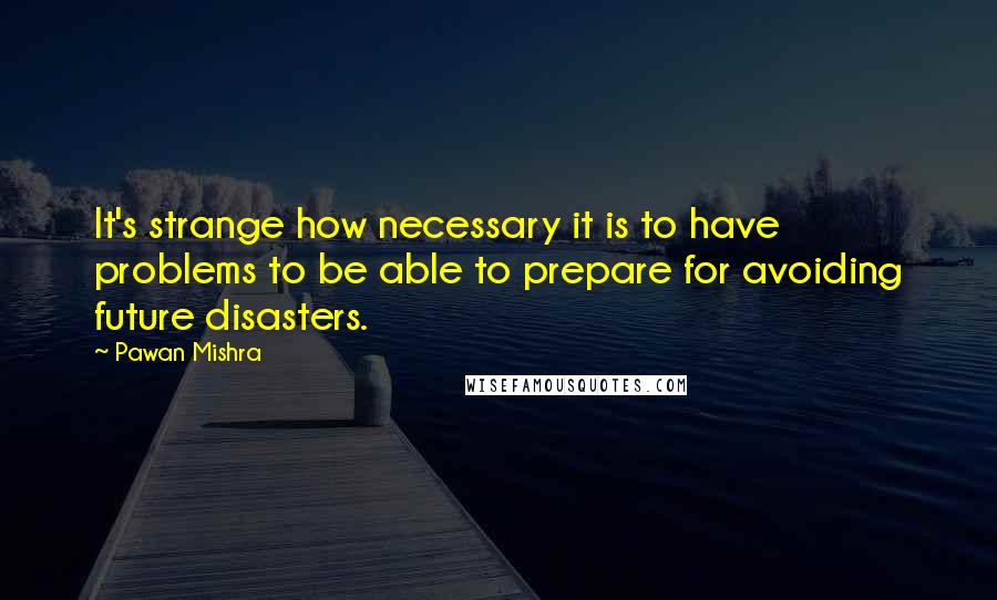 Pawan Mishra Quotes: It's strange how necessary it is to have problems to be able to prepare for avoiding future disasters.