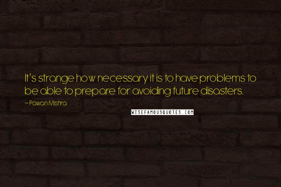 Pawan Mishra Quotes: It's strange how necessary it is to have problems to be able to prepare for avoiding future disasters.