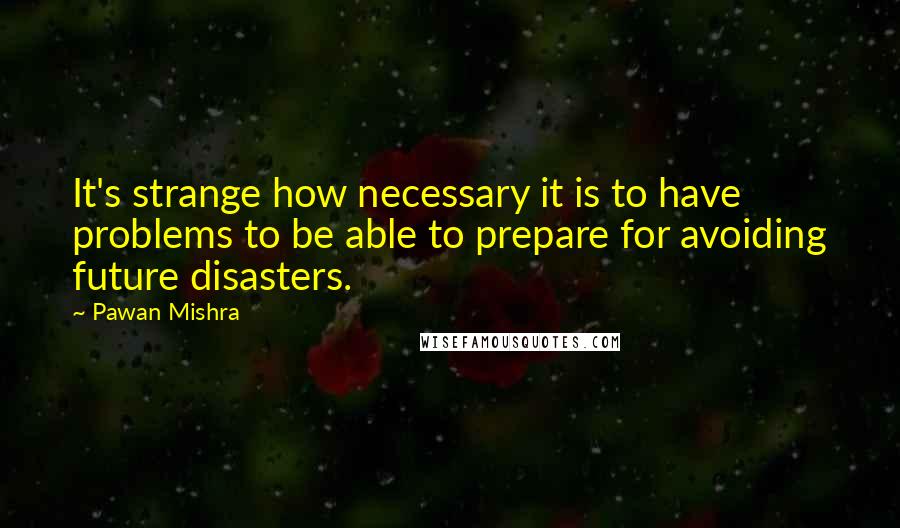 Pawan Mishra Quotes: It's strange how necessary it is to have problems to be able to prepare for avoiding future disasters.