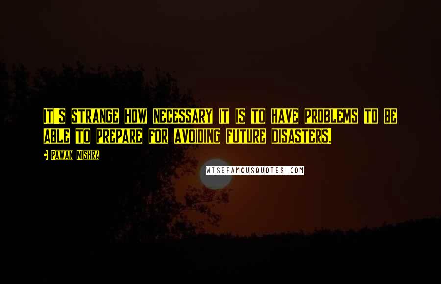 Pawan Mishra Quotes: It's strange how necessary it is to have problems to be able to prepare for avoiding future disasters.