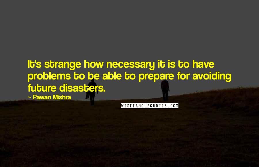 Pawan Mishra Quotes: It's strange how necessary it is to have problems to be able to prepare for avoiding future disasters.