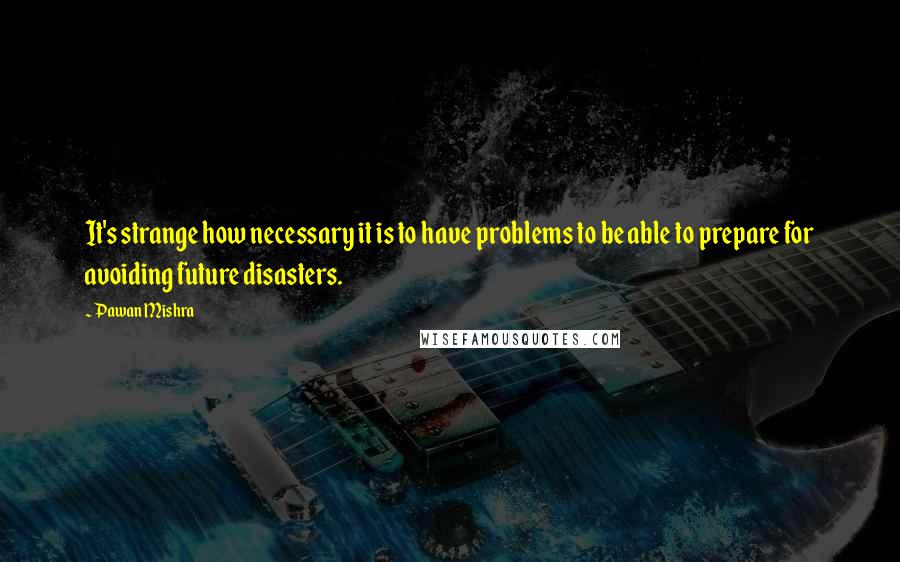 Pawan Mishra Quotes: It's strange how necessary it is to have problems to be able to prepare for avoiding future disasters.