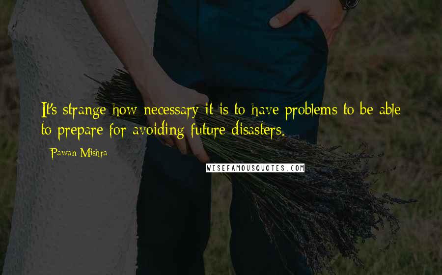 Pawan Mishra Quotes: It's strange how necessary it is to have problems to be able to prepare for avoiding future disasters.