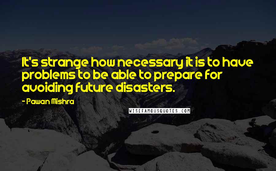 Pawan Mishra Quotes: It's strange how necessary it is to have problems to be able to prepare for avoiding future disasters.