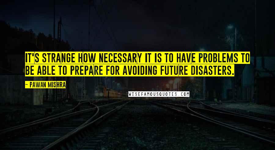 Pawan Mishra Quotes: It's strange how necessary it is to have problems to be able to prepare for avoiding future disasters.