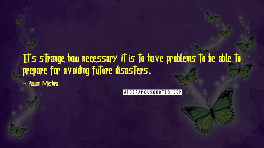 Pawan Mishra Quotes: It's strange how necessary it is to have problems to be able to prepare for avoiding future disasters.