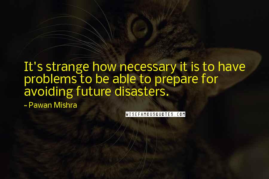 Pawan Mishra Quotes: It's strange how necessary it is to have problems to be able to prepare for avoiding future disasters.