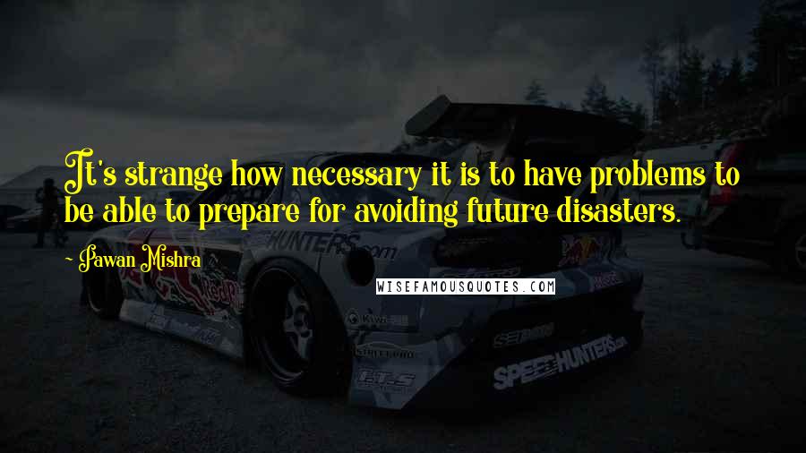 Pawan Mishra Quotes: It's strange how necessary it is to have problems to be able to prepare for avoiding future disasters.