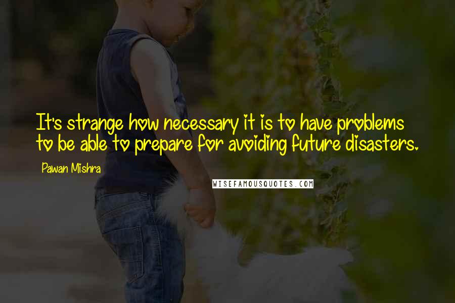 Pawan Mishra Quotes: It's strange how necessary it is to have problems to be able to prepare for avoiding future disasters.