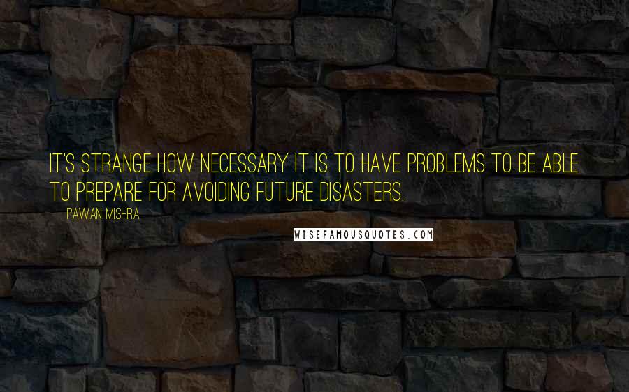 Pawan Mishra Quotes: It's strange how necessary it is to have problems to be able to prepare for avoiding future disasters.