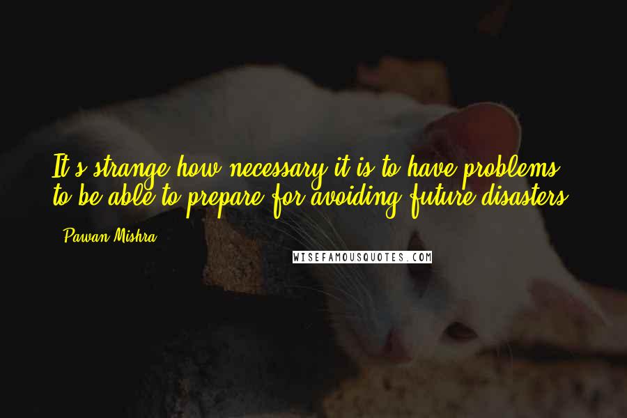 Pawan Mishra Quotes: It's strange how necessary it is to have problems to be able to prepare for avoiding future disasters.