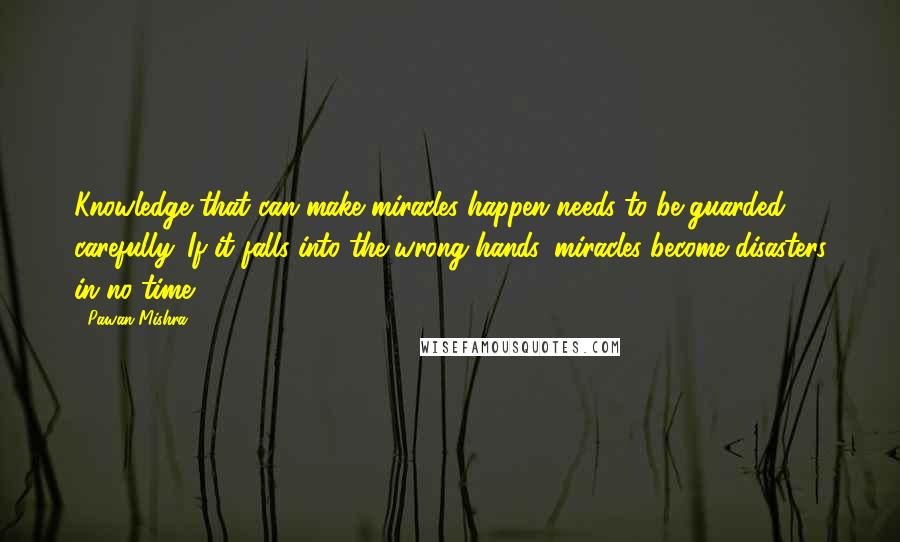 Pawan Mishra Quotes: Knowledge that can make miracles happen needs to be guarded carefully. If it falls into the wrong hands, miracles become disasters in no time.