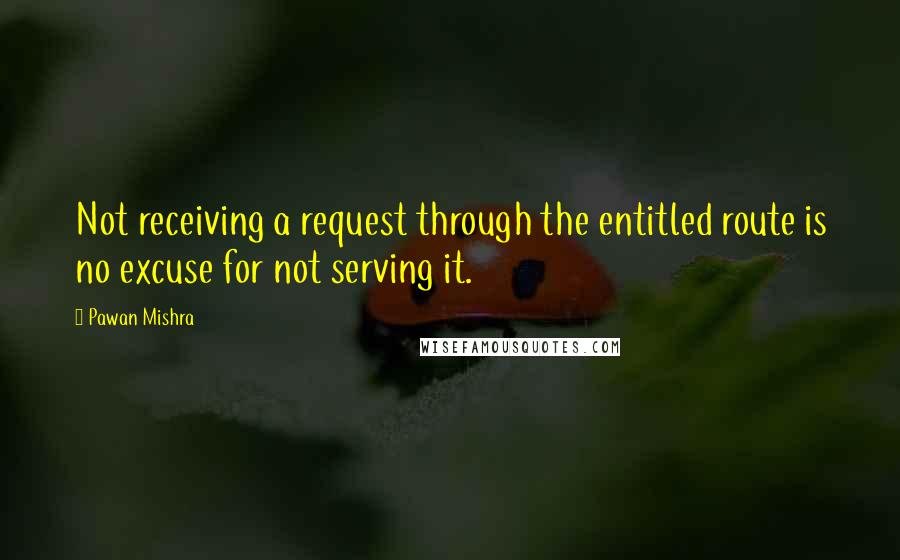 Pawan Mishra Quotes: Not receiving a request through the entitled route is no excuse for not serving it.