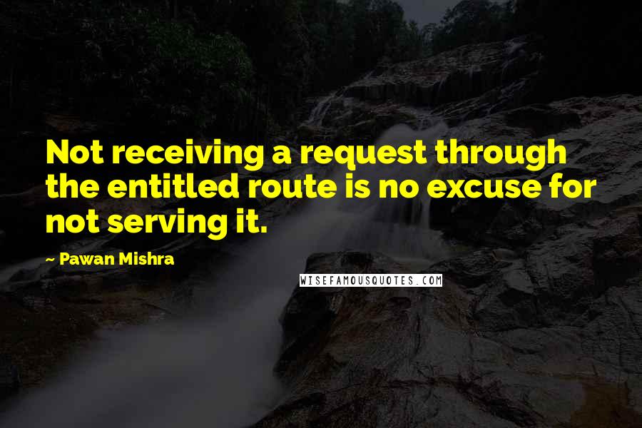 Pawan Mishra Quotes: Not receiving a request through the entitled route is no excuse for not serving it.