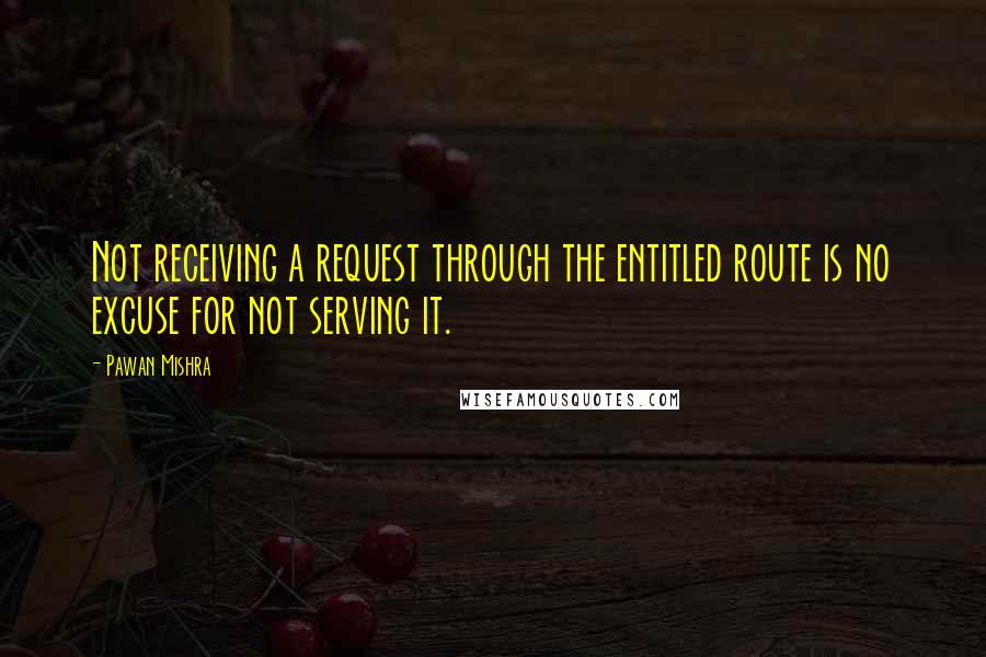 Pawan Mishra Quotes: Not receiving a request through the entitled route is no excuse for not serving it.