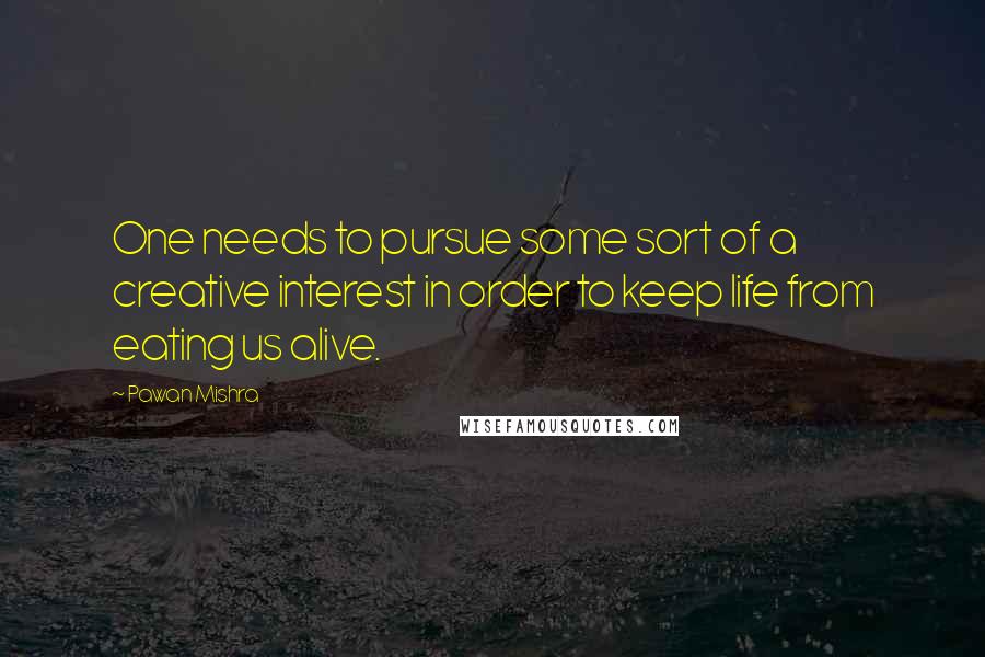 Pawan Mishra Quotes: One needs to pursue some sort of a creative interest in order to keep life from eating us alive.