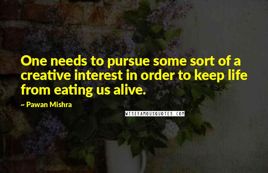 Pawan Mishra Quotes: One needs to pursue some sort of a creative interest in order to keep life from eating us alive.