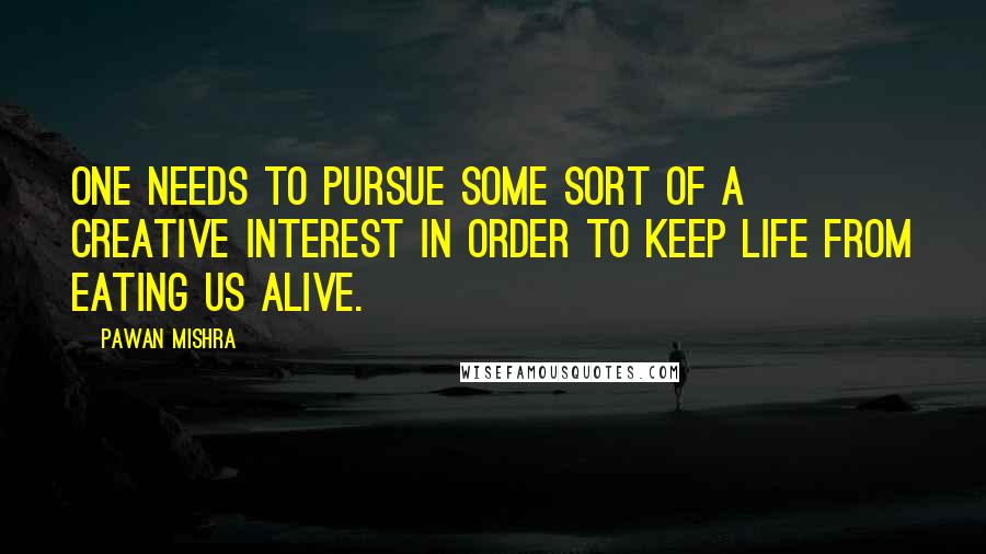 Pawan Mishra Quotes: One needs to pursue some sort of a creative interest in order to keep life from eating us alive.