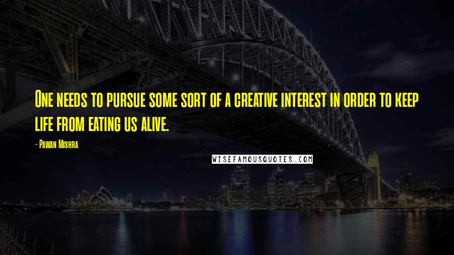 Pawan Mishra Quotes: One needs to pursue some sort of a creative interest in order to keep life from eating us alive.