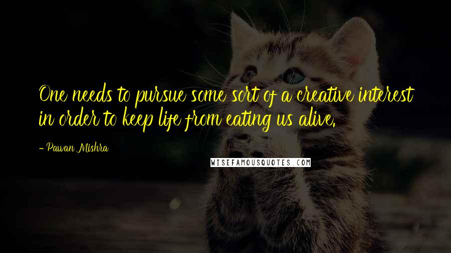 Pawan Mishra Quotes: One needs to pursue some sort of a creative interest in order to keep life from eating us alive.