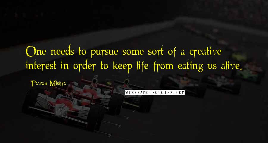 Pawan Mishra Quotes: One needs to pursue some sort of a creative interest in order to keep life from eating us alive.