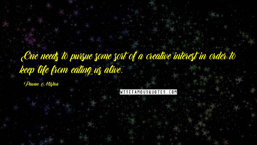 Pawan Mishra Quotes: One needs to pursue some sort of a creative interest in order to keep life from eating us alive.