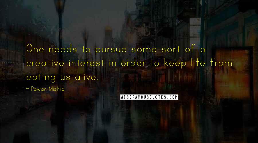 Pawan Mishra Quotes: One needs to pursue some sort of a creative interest in order to keep life from eating us alive.