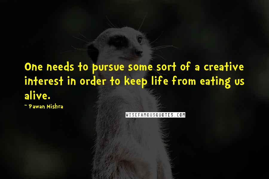 Pawan Mishra Quotes: One needs to pursue some sort of a creative interest in order to keep life from eating us alive.