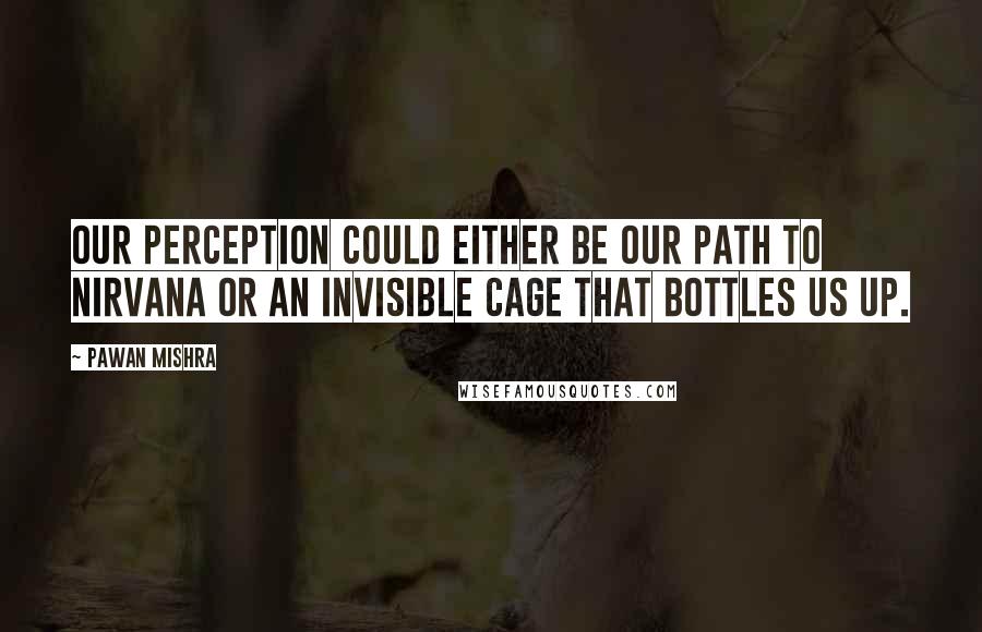 Pawan Mishra Quotes: Our perception could either be our path to nirvana or an invisible cage that bottles us up.