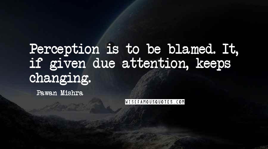 Pawan Mishra Quotes: Perception is to be blamed. It, if given due attention, keeps changing.