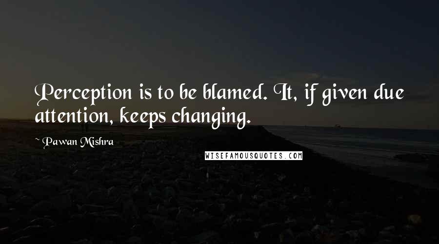 Pawan Mishra Quotes: Perception is to be blamed. It, if given due attention, keeps changing.