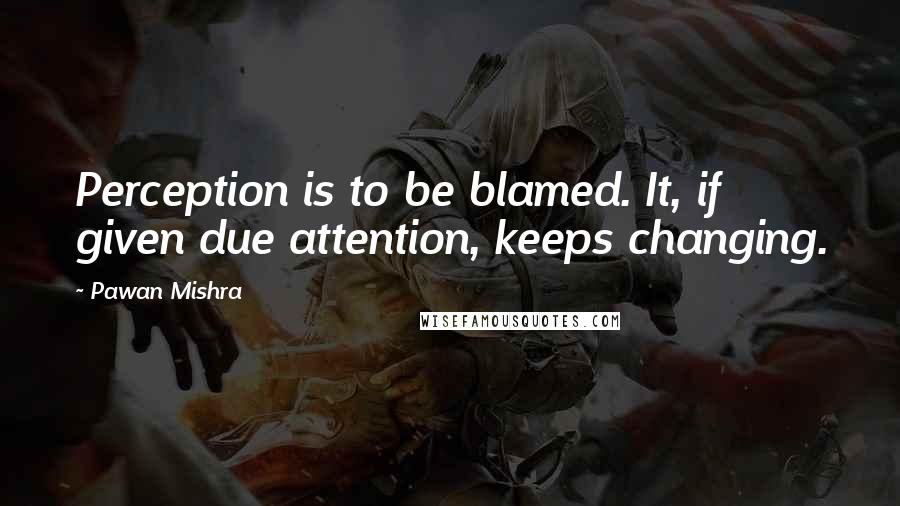 Pawan Mishra Quotes: Perception is to be blamed. It, if given due attention, keeps changing.